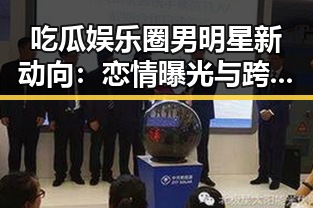 吃瓜娱乐圈男明星新动向：恋情曝光与跨界多才齐飞